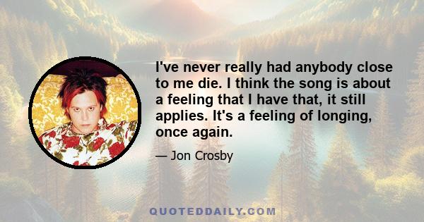 I've never really had anybody close to me die. I think the song is about a feeling that I have that, it still applies. It's a feeling of longing, once again.