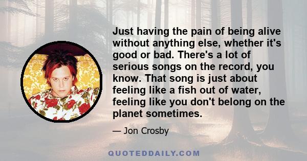 Just having the pain of being alive without anything else, whether it's good or bad. There's a lot of serious songs on the record, you know. That song is just about feeling like a fish out of water, feeling like you