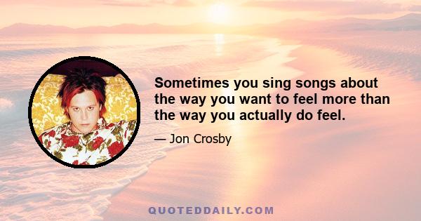 Sometimes you sing songs about the way you want to feel more than the way you actually do feel.