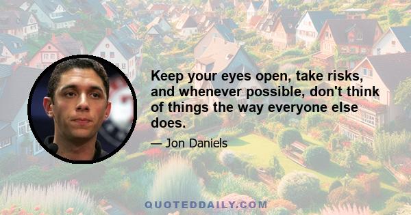 Keep your eyes open, take risks, and whenever possible, don't think of things the way everyone else does.