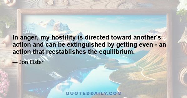 In anger, my hostility is directed toward another's action and can be extinguished by getting even - an action that reestablishes the equilibrium.