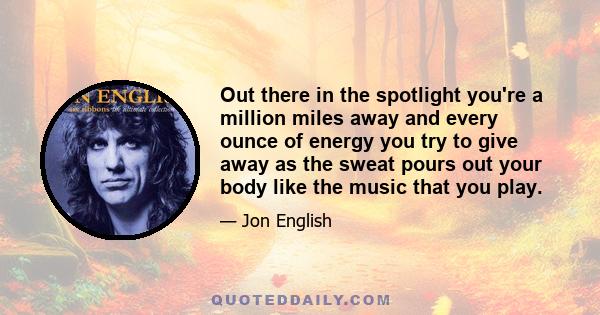 Out there in the spotlight you're a million miles away and every ounce of energy you try to give away as the sweat pours out your body like the music that you play.