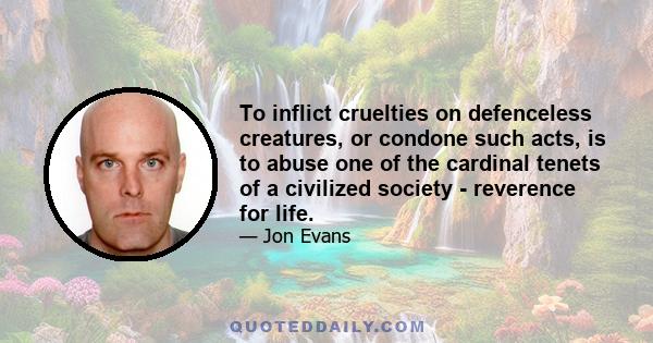 To inflict cruelties on defenceless creatures, or condone such acts, is to abuse one of the cardinal tenets of a civilized society - reverence for life.