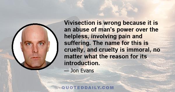 Vivisection is wrong because it is an abuse of man's power over the helpless, involving pain and suffering. The name for this is cruelty, and cruelty is immoral, no matter what the reason for its introduction.