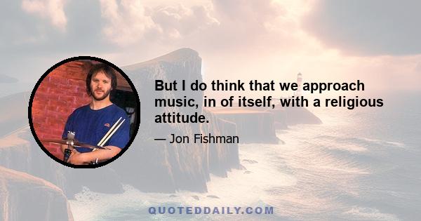 But I do think that we approach music, in of itself, with a religious attitude.