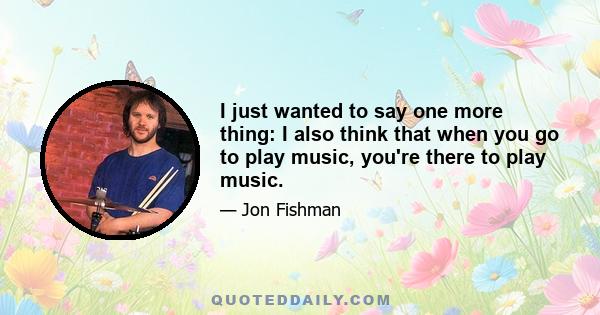 I just wanted to say one more thing: I also think that when you go to play music, you're there to play music.