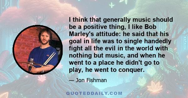 I think that generally music should be a positive thing, I like Bob Marley's attitude: he said that his goal in life was to single handedly fight all the evil in the world with nothing but music, and when he went to a