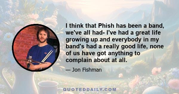 I think that Phish has been a band, we've all had- I've had a great life growing up and everybody in my band's had a really good life, none of us have got anything to complain about at all.