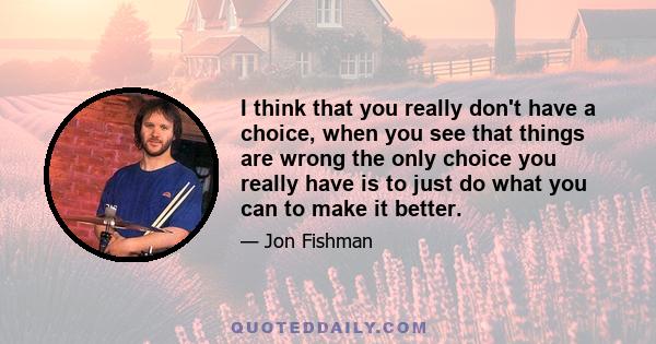 I think that you really don't have a choice, when you see that things are wrong the only choice you really have is to just do what you can to make it better.