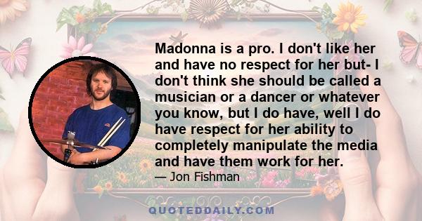 Madonna is a pro. I don't like her and have no respect for her but- I don't think she should be called a musician or a dancer or whatever you know, but I do have, well I do have respect for her ability to completely