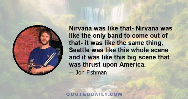 Nirvana was like that- Nirvana was like the only band to come out of that- it was like the same thing, Seattle was like this whole scene and it was like this big scene that was thrust upon America.