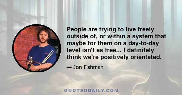 People are trying to live freely outside of, or within a system that maybe for them on a day-to-day level isn't as free... I definitely think we're positively orientated.