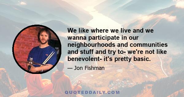 We like where we live and we wanna participate in our neighbourhoods and communities and stuff and try to- we're not like benevolent- it's pretty basic.