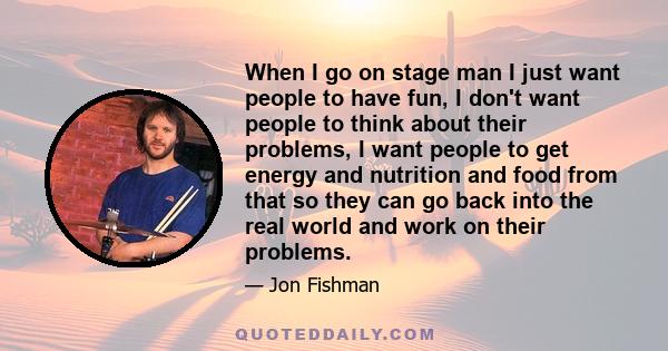 When I go on stage man I just want people to have fun, I don't want people to think about their problems, I want people to get energy and nutrition and food from that so they can go back into the real world and work on