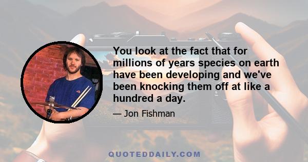 You look at the fact that for millions of years species on earth have been developing and we've been knocking them off at like a hundred a day.
