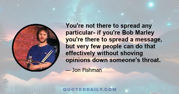 You're not there to spread any particular- if you're Bob Marley you're there to spread a message, but very few people can do that effectively without shoving opinions down someone's throat.