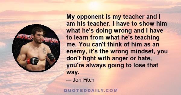 My opponent is my teacher and I am his teacher. I have to show him what he's doing wrong and I have to learn from what he's teaching me. You can't think of him as an enemy, it's the wrong mindset, you don't fight with