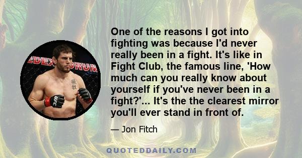 One of the reasons I got into fighting was because I'd never really been in a fight. It's like in Fight Club, the famous line, 'How much can you really know about yourself if you've never been in a fight?'... It's the