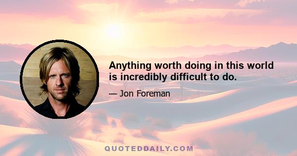 Anything worth doing in this world is incredibly difficult to do.