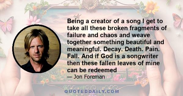 Being a creator of a song I get to take all these broken fragments of failure and chaos and weave together something beautiful and meaningful. Decay. Death. Pain. Fall. And if God is a songwriter then these fallen