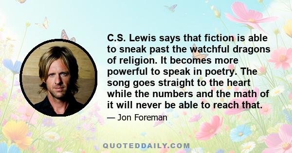 C.S. Lewis says that fiction is able to sneak past the watchful dragons of religion. It becomes more powerful to speak in poetry. The song goes straight to the heart while the numbers and the math of it will never be