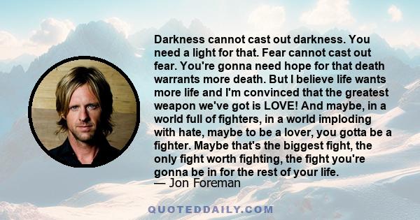 Darkness cannot cast out darkness. You need a light for that. Fear cannot cast out fear. You're gonna need hope for that death warrants more death. But I believe life wants more life and I'm convinced that the greatest