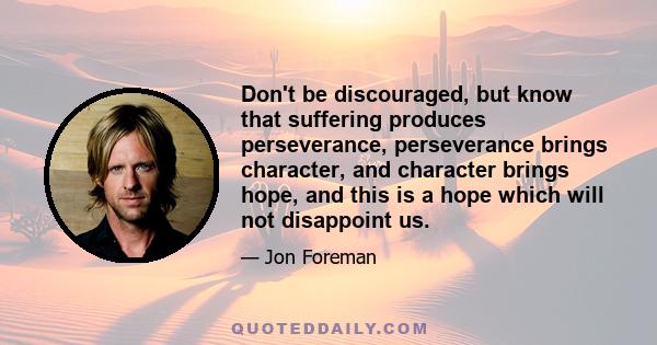 Don't be discouraged, but know that suffering produces perseverance, perseverance brings character, and character brings hope, and this is a hope which will not disappoint us.