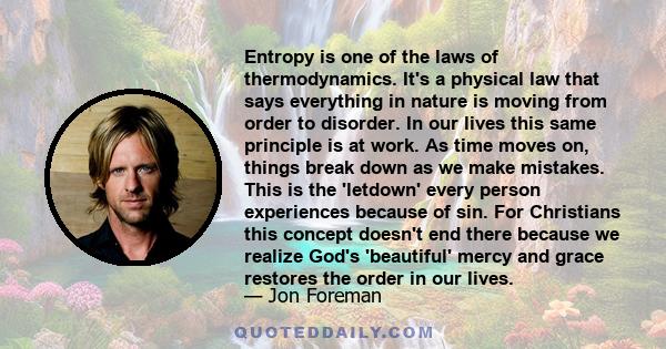 Entropy is one of the laws of thermodynamics. It's a physical law that says everything in nature is moving from order to disorder. In our lives this same principle is at work. As time moves on, things break down as we