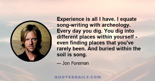 Experience is all I have. I equate song-writing with archeology. Every day you dig. You dig into different places within yourself - even finding places that you've rarely been. And buried within the soil is song.