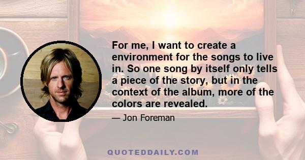 For me, I want to create a environment for the songs to live in. So one song by itself only tells a piece of the story, but in the context of the album, more of the colors are revealed.