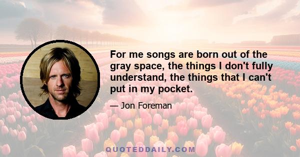 For me songs are born out of the gray space, the things I don't fully understand, the things that I can't put in my pocket.