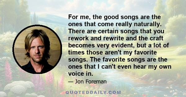 For me, the good songs are the ones that come really naturally. There are certain songs that you rework and rewrite and the craft becomes very evident, but a lot of times those aren't my favorite songs. The favorite