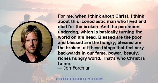 For me, when I think about Christ, I think about this iconoclastic man who lived and died for the broken. And the paramount underdog, which is basically turning the world on it’s head. Blessed are the poor and blessed