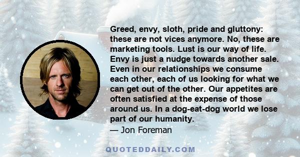 Greed, envy, sloth, pride and gluttony: these are not vices anymore. No, these are marketing tools. Lust is our way of life. Envy is just a nudge towards another sale. Even in our relationships we consume each other,