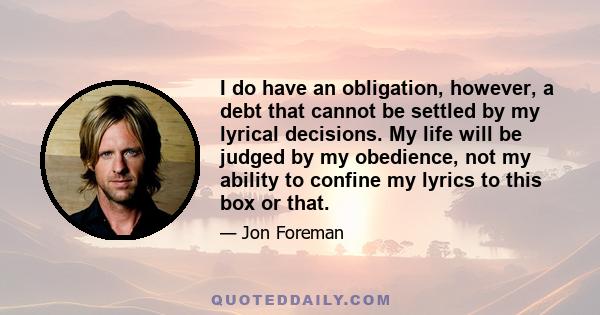 I do have an obligation, however, a debt that cannot be settled by my lyrical decisions. My life will be judged by my obedience, not my ability to confine my lyrics to this box or that.