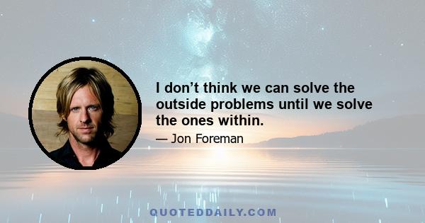 I don’t think we can solve the outside problems until we solve the ones within.