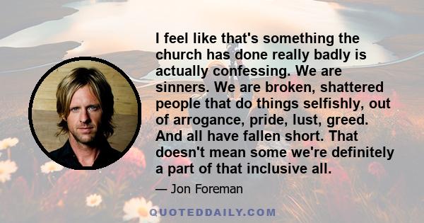 I feel like that's something the church has done really badly is actually confessing. We are sinners. We are broken, shattered people that do things selfishly, out of arrogance, pride, lust, greed. And all have fallen