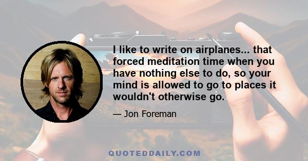 I like to write on airplanes... that forced meditation time when you have nothing else to do, so your mind is allowed to go to places it wouldn't otherwise go.