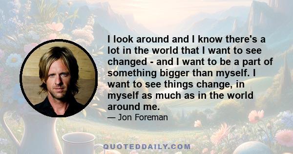 I look around and I know there's a lot in the world that I want to see changed - and I want to be a part of something bigger than myself. I want to see things change, in myself as much as in the world around me.