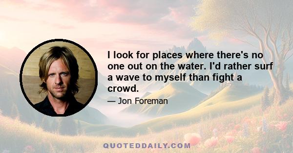 I look for places where there's no one out on the water. I'd rather surf a wave to myself than fight a crowd.