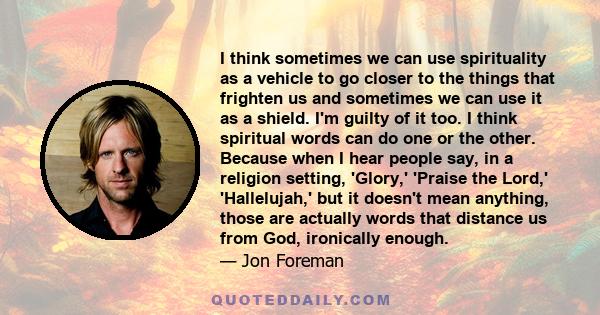 I think sometimes we can use spirituality as a vehicle to go closer to the things that frighten us and sometimes we can use it as a shield. I'm guilty of it too. I think spiritual words can do one or the other. Because