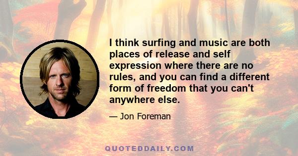 I think surfing and music are both places of release and self expression where there are no rules, and you can find a different form of freedom that you can't anywhere else.