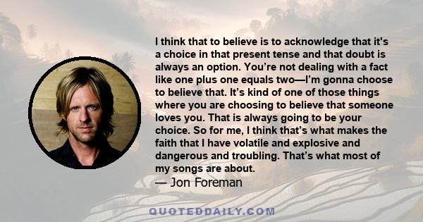 I think that to believe is to acknowledge that it's a choice in that present tense and that doubt is always an option. You’re not dealing with a fact like one plus one equals two—I’m gonna choose to believe that. It’s