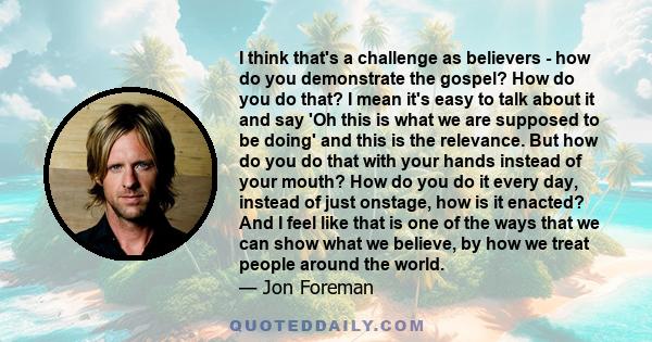 I think that's a challenge as believers - how do you demonstrate the gospel? How do you do that? I mean it's easy to talk about it and say 'Oh this is what we are supposed to be doing' and this is the relevance. But how 