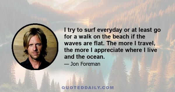 I try to surf everyday or at least go for a walk on the beach if the waves are flat. The more I travel, the more I appreciate where I live and the ocean.