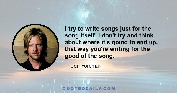 I try to write songs just for the song itself. I don't try and think about where it's going to end up, that way you're writing for the good of the song.