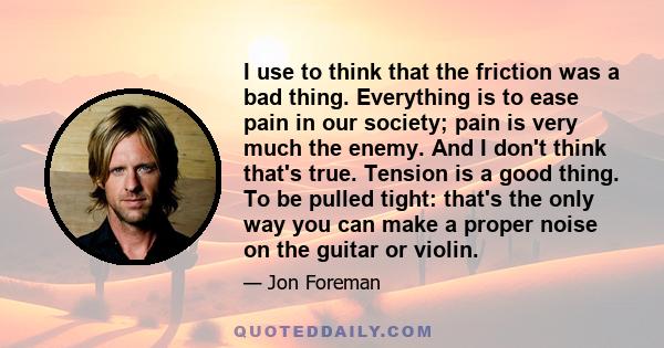 I use to think that the friction was a bad thing. Everything is to ease pain in our society; pain is very much the enemy. And I don't think that's true. Tension is a good thing. To be pulled tight: that's the only way