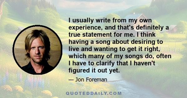 I usually write from my own experience, and that's definitely a true statement for me. I think having a song about desiring to live and wanting to get it right, which many of my songs do, often I have to clarify that I