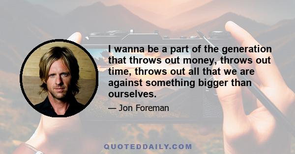 I wanna be a part of the generation that throws out money, throws out time, throws out all that we are against something bigger than ourselves.