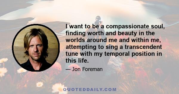 I want to be a compassionate soul, finding worth and beauty in the worlds around me and within me, attempting to sing a transcendent tune with my temporal position in this life.